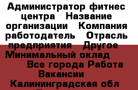 Администратор фитнес центра › Название организации ­ Компания-работодатель › Отрасль предприятия ­ Другое › Минимальный оклад ­ 28 000 - Все города Работа » Вакансии   . Калининградская обл.,Приморск г.